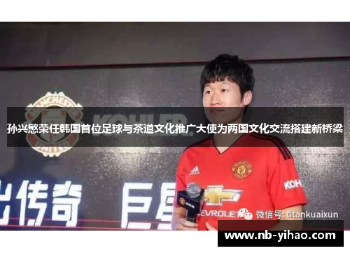 孙兴慜荣任韩国首位足球与茶道文化推广大使为两国文化交流搭建新桥梁
