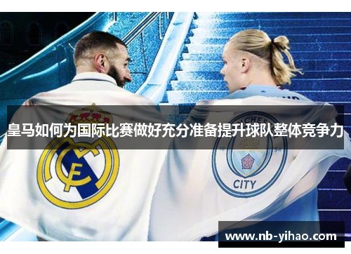 皇马如何为国际比赛做好充分准备提升球队整体竞争力