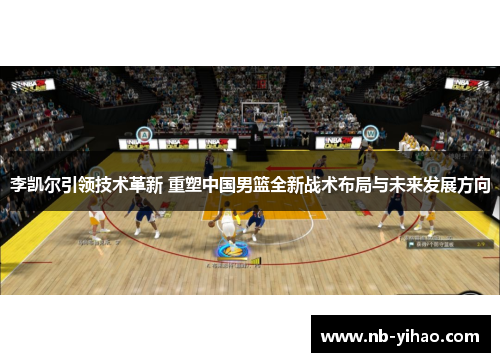李凯尔引领技术革新 重塑中国男篮全新战术布局与未来发展方向