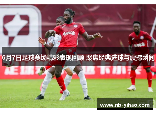 6月7日足球赛场精彩表现回顾 聚焦经典进球与震撼瞬间