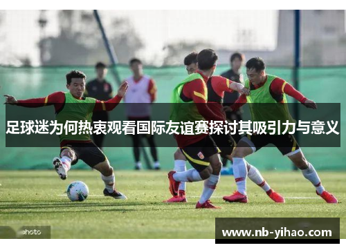 足球迷为何热衷观看国际友谊赛探讨其吸引力与意义