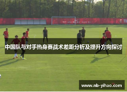 中国队与对手热身赛战术差距分析及提升方向探讨