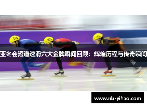 亚冬会短道速滑六大金牌瞬间回顾：辉煌历程与传奇瞬间