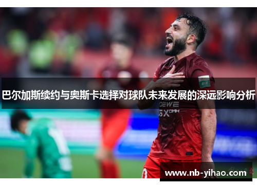 巴尔加斯续约与奥斯卡选择对球队未来发展的深远影响分析